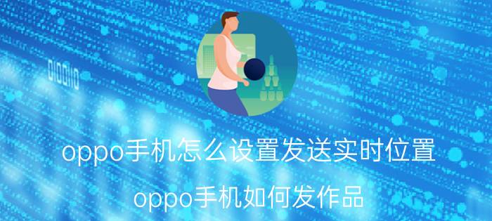 oppo手机怎么设置发送实时位置 oppo手机如何发作品？